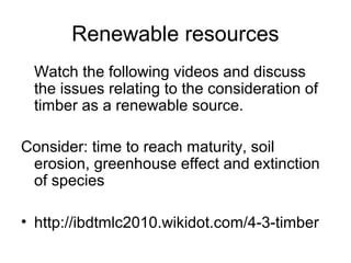 Renewable resources
Watch the following videos and discuss
the issues relating to the consideration of
timber as a renewable source.
Consider: time to reach maturity, soil
erosion, greenhouse effect and extinction
of species
• http://ibdtmlc2010.wikidot.com/4-3-timber
 