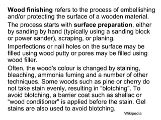 Wood finishing refers to the process of embellishing
and/or protecting the surface of a wooden material.
The process starts with surface preparation, either
by sanding by hand (typically using a sanding block
or power sander), scraping, or planing.
Imperfections or nail holes on the surface may be
filled using wood putty or pores may be filled using
wood filler.
Often, the wood's colour is changed by staining,
bleaching, ammonia fuming and a number of other
techniques. Some woods such as pine or cherry do
not take stain evenly, resulting in “blotching". To
avoid blotching, a barrier coat such as shellac or
“wood conditioner" is applied before the stain. Gel
stains are also used to avoid blotching.
Wikipedia
 