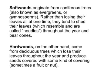 Softwoods originate from coniferous trees
(also known as evergreens, or
gymnosperms). Rather than losing their
leaves all at one time, they tend to shed
their leaves (which resemble and are
called "needles") throughout the year and
bear cones.
Hardwoods, on the other hand, come
from deciduous trees which lose their
leaves throughout the year and produce
seeds covered with some kind of covering
(sometimes a fruit or nut).
 