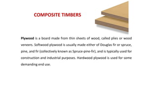 COMPOSITE TIMBERS
Plywood is a board made from thin sheets of wood, called plies or wood
veneers. Softwood plywood is usually made either of Douglas fir or spruce,
pine, and fir (collectively known as Spruce-pine-fir), and is typically used for
construction and industrial purposes. Hardwood plywood is used for some
demanding end use.
 