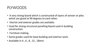 PLYWOODS
• A very strong board which is constructed of layers of veneer or piles
which are glued at 90 degrees to each other.
• Interior and exterior grades are available.
• Used for strong structural panelling board used in building
construction.
• Furniture making.
• Some grades used for boat building and exterior work.
• Available in 4 , 6 , 8 , 12 , 18mm.
 