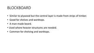 BLOCKBOARD
• Similar to plywood but the central layer is made from strips of timber.
• Good for shelves and worktops.
• A man-made board.
• Used where heavier structures are needed.
• Common for shelving and worktops.
 