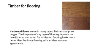 Timber for flooring
Hardwood floors come in many types, finishes and price
ranges. The longevity of any type of flooring depends on
how it's used and cared for.Hardwood flooring looks much
better than laminate flooring with a richer, warmer
appearance.
 