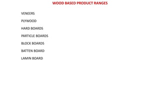 WOOD BASED PRODUCT RANGES
VENEERS
PLYWOOD
HARD BOARDS
PARTICLE BOARDS
BLOCK BOARDS
BATTEN BOARD
LAMIN BOARD
 