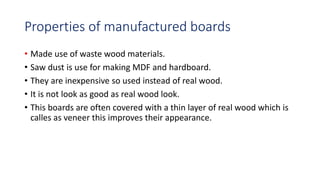 Properties of manufactured boards
• Made use of waste wood materials.
• Saw dust is use for making MDF and hardboard.
• They are inexpensive so used instead of real wood.
• It is not look as good as real wood look.
• This boards are often covered with a thin layer of real wood which is
calles as veneer this improves their appearance.
 