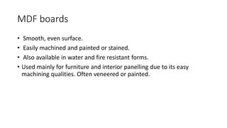 MDF boards
• Smooth, even surface.
• Easily machined and painted or stained.
• Also available in water and fire resistant forms.
• Used mainly for furniture and interior panelling due to its easy
machining qualities. Often veneered or painted.
 