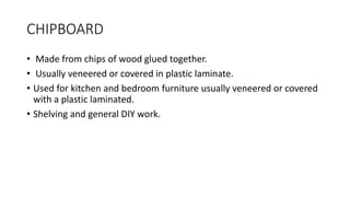 CHIPBOARD
• Made from chips of wood glued together.
• Usually veneered or covered in plastic laminate.
• Used for kitchen and bedroom furniture usually veneered or covered
with a plastic laminated.
• Shelving and general DIY work.
 