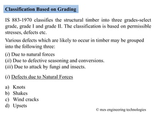 Classification Based on Grading
IS 883-1970 classifies the structural timber into three grades-select
grade, grade I and grade II. The classification is based on permissible
stresses, defects etc.
Various defects which are likely to occur in timber may be grouped
into the following three:
(i) Due to natural forces
(ii) Due to defective seasoning and conversions.
(iii) Due to attack by fungi and insects.
(i) Defects due to Natural Forces
a) Knots
b) Shakes
c) Wind cracks
d) Upsets
© mzs engineering technologies
 