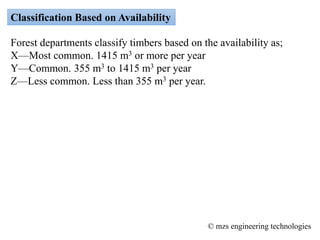 Classification Based on Availability
Forest departments classify timbers based on the availability as;
X—Most common. 1415 m3 or more per year
Y—Common. 355 m3 to 1415 m3 per year
Z—Less common. Less than 355 m3 per year.
© mzs engineering technologies
 