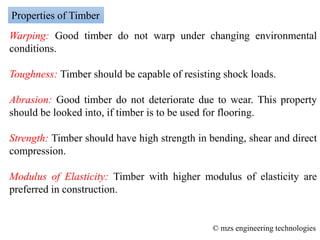 Warping: Good timber do not warp under changing environmental
conditions.
Toughness: Timber should be capable of resisting shock loads.
Abrasion: Good timber do not deteriorate due to wear. This property
should be looked into, if timber is to be used for flooring.
Strength: Timber should have high strength in bending, shear and direct
compression.
Modulus of Elasticity: Timber with higher modulus of elasticity are
preferred in construction.
Properties of Timber
© mzs engineering technologies
 