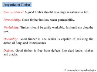 Fire resistance: A good timber should have high resistance to fire.
Permeability: Good timber has low water permeability.
Workability: Timber should be easily workable. It should not clog the
saw.
Durability: Good timber is one which is capable of resisting the
action of fungi and insects attack
Defects: Good timber is free from defects like dead knots, shakes
and cracks.
Properties of Timber
© mzs engineering technologies
 