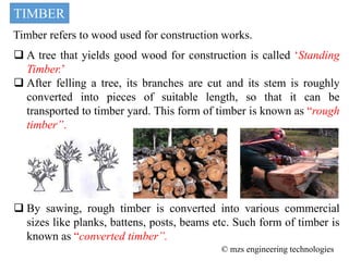 TIMBER
Timber refers to wood used for construction works.
 A tree that yields good wood for construction is called ‘Standing
Timber.’
 After felling a tree, its branches are cut and its stem is roughly
converted into pieces of suitable length, so that it can be
transported to timber yard. This form of timber is known as “rough
timber”.
 By sawing, rough timber is converted into various commercial
sizes like planks, battens, posts, beams etc. Such form of timber is
known as “converted timber”.
© mzs engineering technologies
 