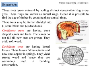 These trees grow outward by adding distinct consecutive ring every
year. These rings are known as annual rings. Hence it is possible to
find the age of timber by counting these annual rings.
Exogeneous
These trees may be further divided into
(1) coniferous and (2) deciduous.
Coniferous trees are having cone
shaped leaves and fruits. The leaves do
not fall till new ones are grown. They
yield soft wood.
Deciduous trees are having broad
leaves. These leaves fall in autumn and
new ones appear in springs. They yield
strong wood and hence they are
commonly used in building
construction.
© mzs engineering technologies
 