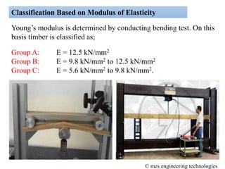 Classification Based on Modulus of Elasticity
Young’s modulus is determined by conducting bending test. On this
basis timber is classified as;
Group A: E = 12.5 kN/mm2
Group B: E = 9.8 kN/mm2 to 12.5 kN/mm2
Group C: E = 5.6 kN/mm2 to 9.8 kN/mm2.
© mzs engineering technologies
 