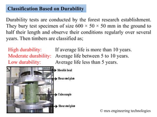 Classification Based on Durability
Durability tests are conducted by the forest research establishment.
They bury test specimen of size 600 × 50 × 50 mm in the ground to
half their length and observe their conditions regularly over several
years. Then timbers are classified as;
High durability: If average life is more than 10 years.
Moderate durability: Average life between 5 to 10 years.
Low durability: Average life less than 5 years.
© mzs engineering technologies
 