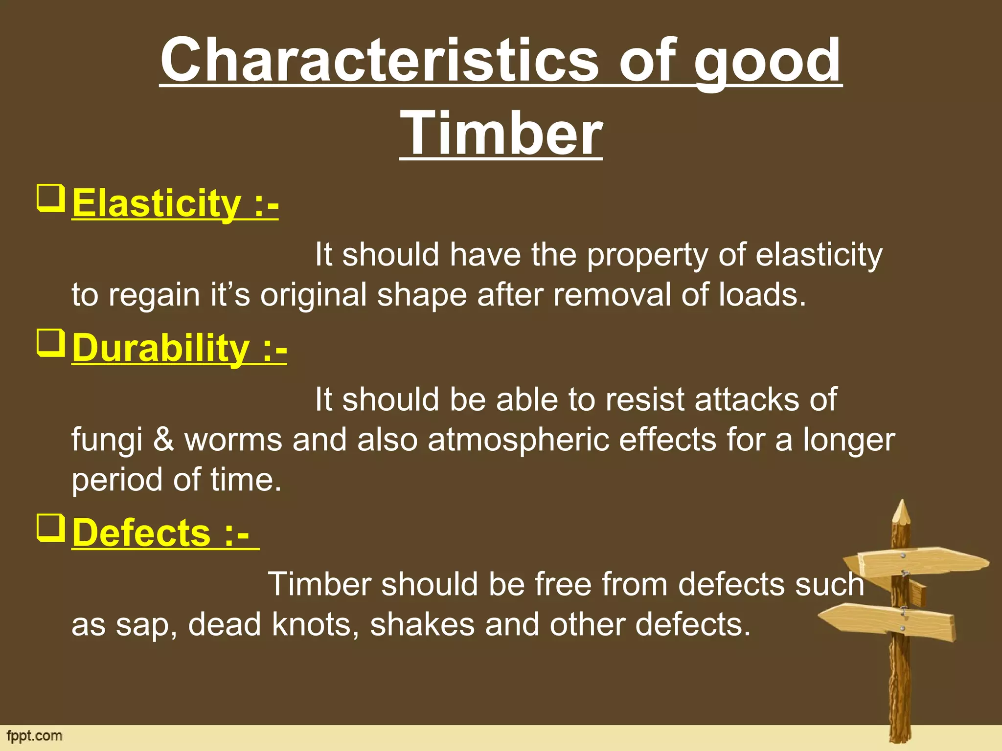 Characteristics of good
Timber
Elasticity :-
It should have the property of elasticity
to regain it’s original shape after removal of loads.
Durability :-
It should be able to resist attacks of
fungi & worms and also atmospheric effects for a longer
period of time.
Defects :-
Timber should be free from defects such
as sap, dead knots, shakes and other defects.
 