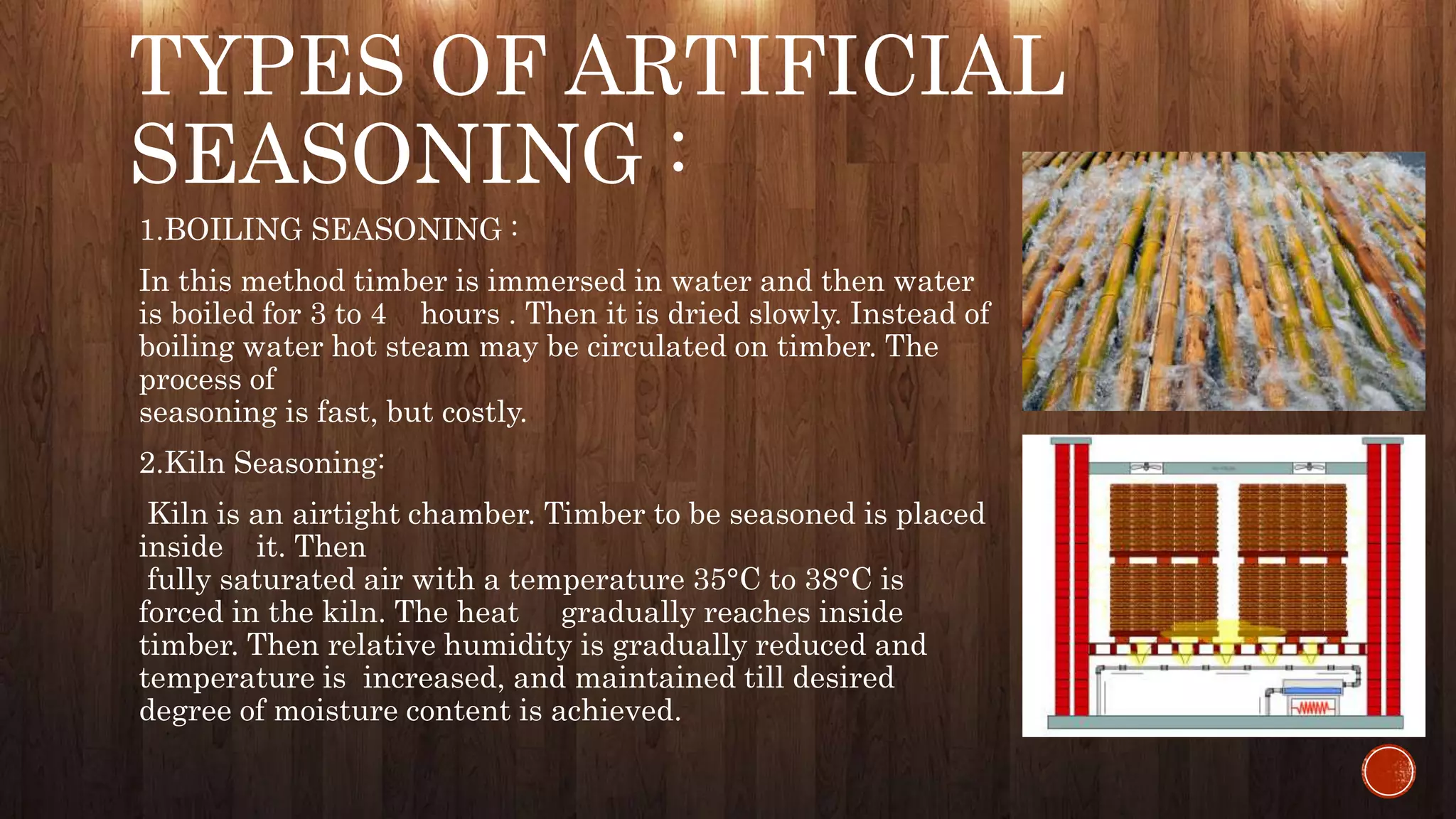 TYPES OF ARTIFICIAL
SEASONING :
1.BOILING SEASONING :
In this method timber is immersed in water and then water
is boiled for 3 to 4 hours . Then it is dried slowly. Instead of
boiling water hot steam may be circulated on timber. The
process of
seasoning is fast, but costly.
2.Kiln Seasoning:
Kiln is an airtight chamber. Timber to be seasoned is placed
inside it. Then
fully saturated air with a temperature 35°C to 38°C is
forced in the kiln. The heat gradually reaches inside
timber. Then relative humidity is gradually reduced and
temperature is increased, and maintained till desired
degree of moisture content is achieved.
 