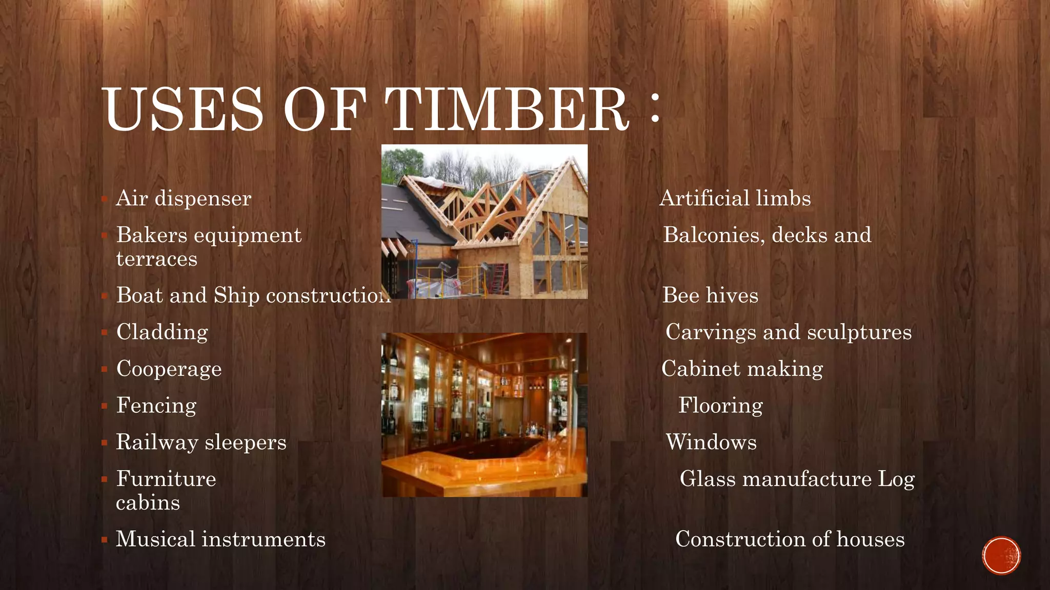 USES OF TIMBER :
 Air dispenser Artificial limbs
 Bakers equipment Balconies, decks and
terraces
 Boat and Ship construction Bee hives
 Cladding Carvings and sculptures
 Cooperage Cabinet making
 Fencing Flooring
 Railway sleepers Windows
 Furniture Glass manufacture Log
cabins
 Musical instruments Construction of houses
 