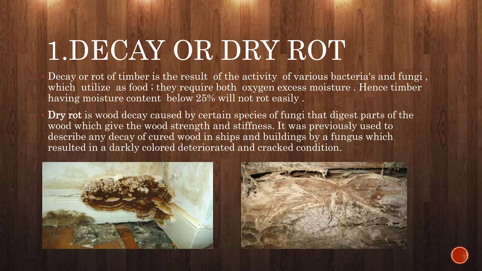 1.DECAY OR DRY ROT
 Decay or rot of timber is the result of the activity of various bacteria's and fungi ,
which utilize as food ; they require both oxygen excess moisture . Hence timber
having moisture content below 25% will not rot easily .
 Dry rot is wood decay caused by certain species of fungi that digest parts of the
wood which give the wood strength and stiffness. It was previously used to
describe any decay of cured wood in ships and buildings by a fungus which
resulted in a darkly colored deteriorated and cracked condition.
 