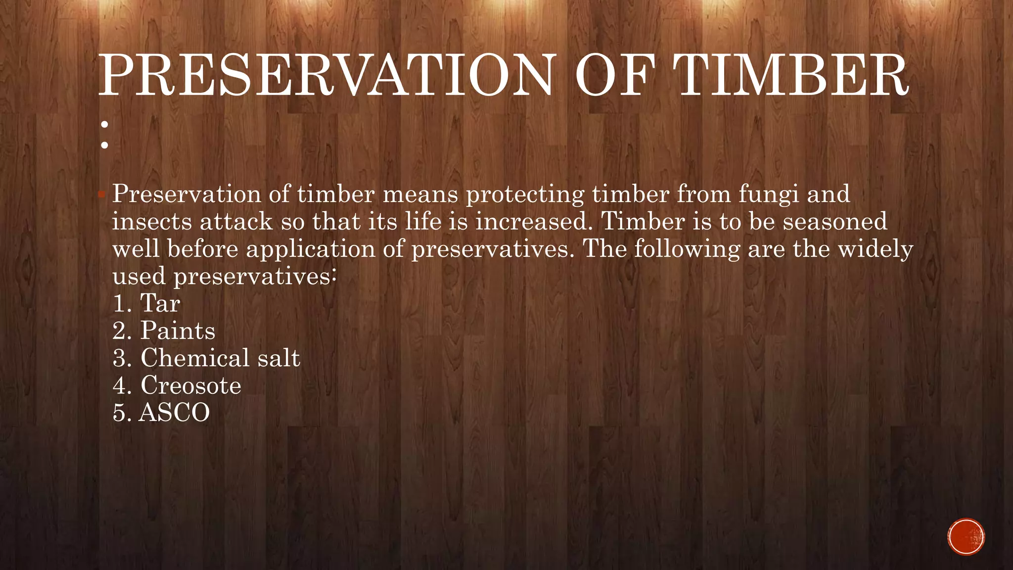PRESERVATION OF TIMBER
:
 Preservation of timber means protecting timber from fungi and
insects attack so that its life is increased. Timber is to be seasoned
well before application of preservatives. The following are the widely
used preservatives:
1. Tar
2. Paints
3. Chemical salt
4. Creosote
5. ASCO
 