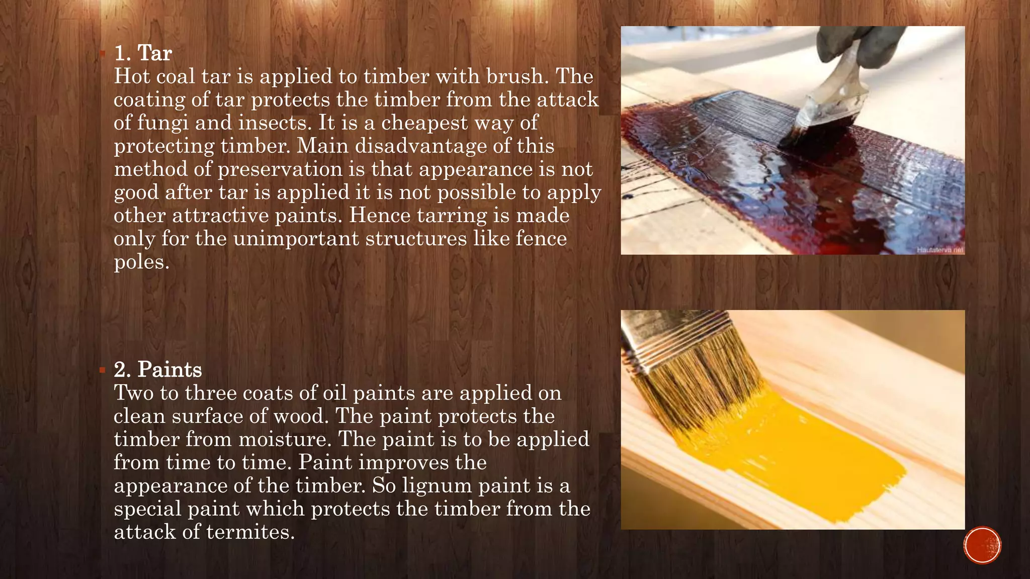  1. Tar
Hot coal tar is applied to timber with brush. The
coating of tar protects the timber from the attack
of fungi and insects. It is a cheapest way of
protecting timber. Main disadvantage of this
method of preservation is that appearance is not
good after tar is applied it is not possible to apply
other attractive paints. Hence tarring is made
only for the unimportant structures like fence
poles.
 2. Paints
Two to three coats of oil paints are applied on
clean surface of wood. The paint protects the
timber from moisture. The paint is to be applied
from time to time. Paint improves the
appearance of the timber. So lignum paint is a
special paint which protects the timber from the
attack of termites.
 
