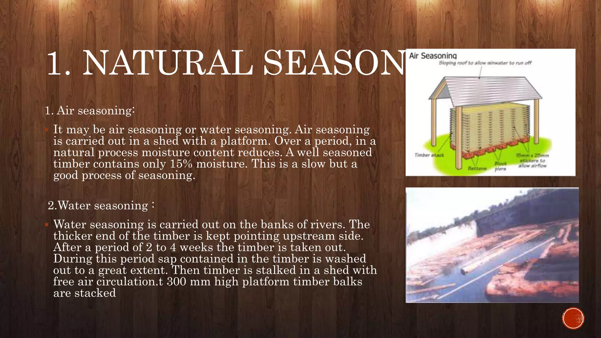 1. NATURAL SEASONING :
1. Air seasoning:
 It may be air seasoning or water seasoning. Air seasoning
is carried out in a shed with a platform. Over a period, in a
natural process moisture content reduces. A well seasoned
timber contains only 15% moisture. This is a slow but a
good process of seasoning.
2.Water seasoning :
 Water seasoning is carried out on the banks of rivers. The
thicker end of the timber is kept pointing upstream side.
After a period of 2 to 4 weeks the timber is taken out.
During this period sap contained in the timber is washed
out to a great extent. Then timber is stalked in a shed with
free air circulation.t 300 mm high platform timber balks
are stacked
 