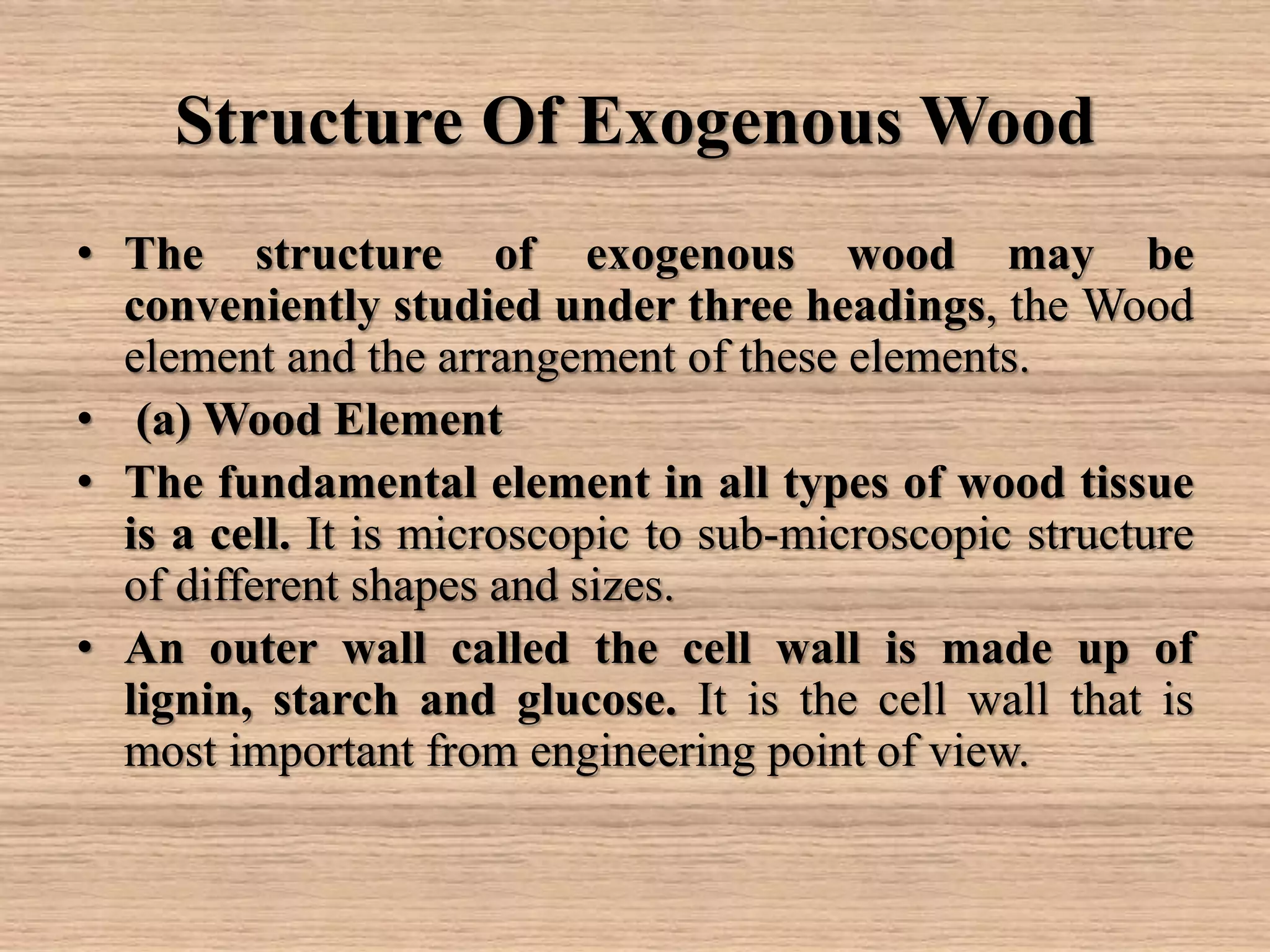 Structure Of Exogenous Wood
• The structure of exogenous wood may be
conveniently studied under three headings, the Wood
element and the arrangement of these elements.
• (a) Wood Element
• The fundamental element in all types of wood tissue
is a cell. It is microscopic to sub-microscopic structure
of different shapes and sizes.
• An outer wall called the cell wall is made up of
lignin, starch and glucose. It is the cell wall that is
most important from engineering point of view.
 