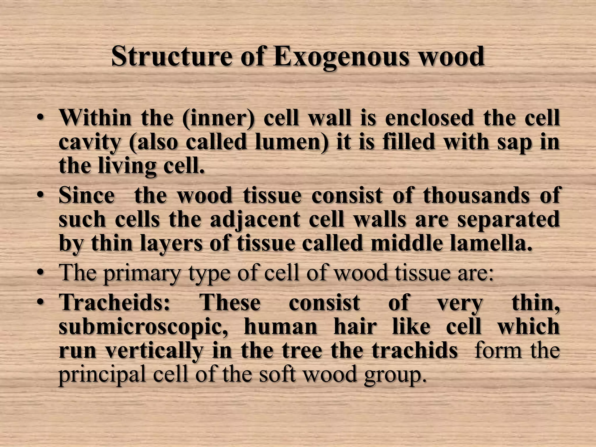 Structure of Exogenous wood
• Within the (inner) cell wall is enclosed the cell
cavity (also called lumen) it is filled with sap in
the living cell.
• Since the wood tissue consist of thousands of
such cells the adjacent cell walls are separated
by thin layers of tissue called middle lamella.
• The primary type of cell of wood tissue are:
• Tracheids: These consist of very thin,
submicroscopic, human hair like cell which
run vertically in the tree the trachids form the
principal cell of the soft wood group.
 