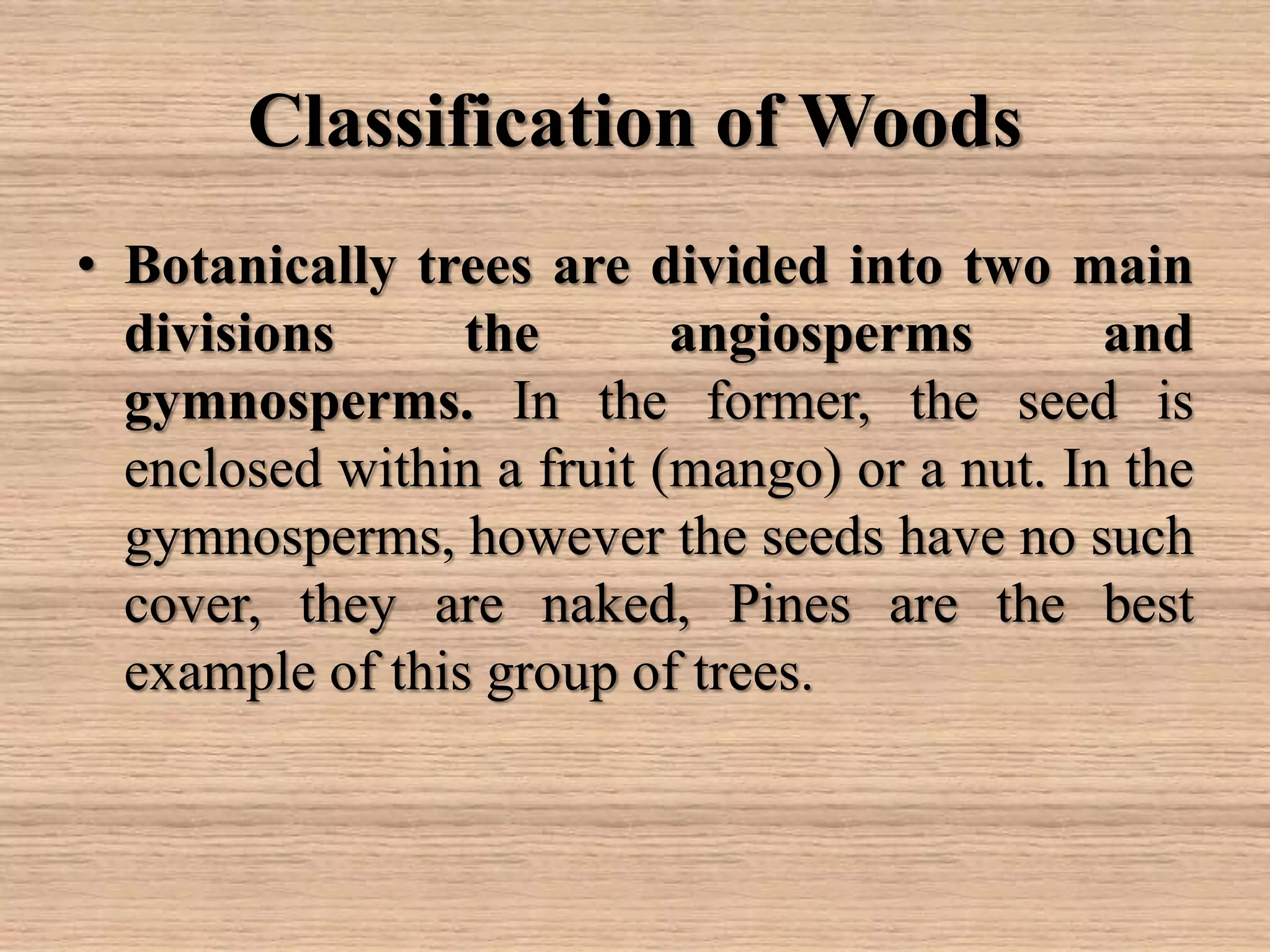 Classification of Woods
• Botanically trees are divided into two main
divisions the angiosperms and
gymnosperms. In the former, the seed is
enclosed within a fruit (mango) or a nut. In the
gymnosperms, however the seeds have no such
cover, they are naked, Pines are the best
example of this group of trees.
 