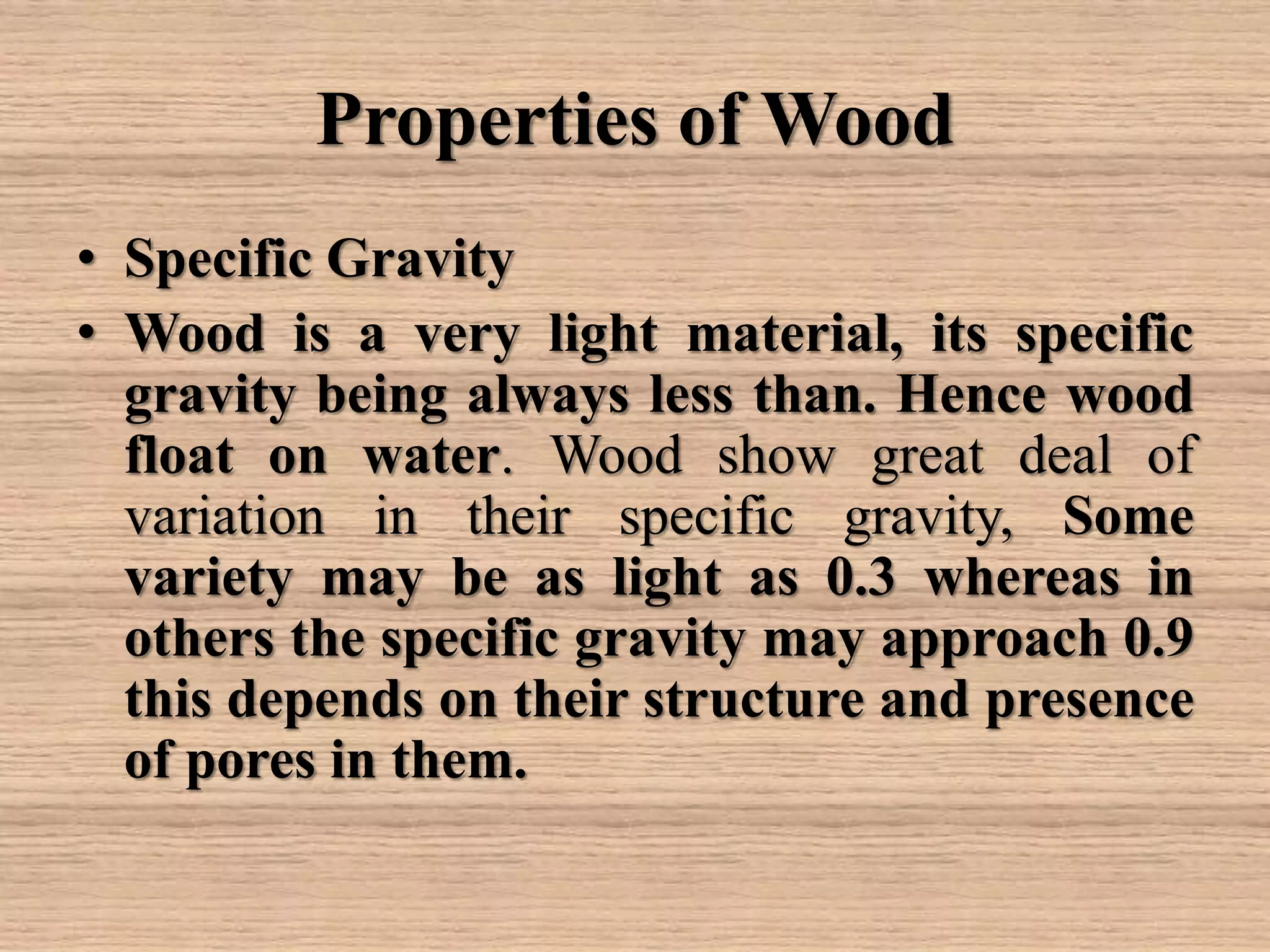 Properties of Wood
• Specific Gravity
• Wood is a very light material, its specific
gravity being always less than. Hence wood
float on water. Wood show great deal of
variation in their specific gravity, Some
variety may be as light as 0.3 whereas in
others the specific gravity may approach 0.9
this depends on their structure and presence
of pores in them.
 