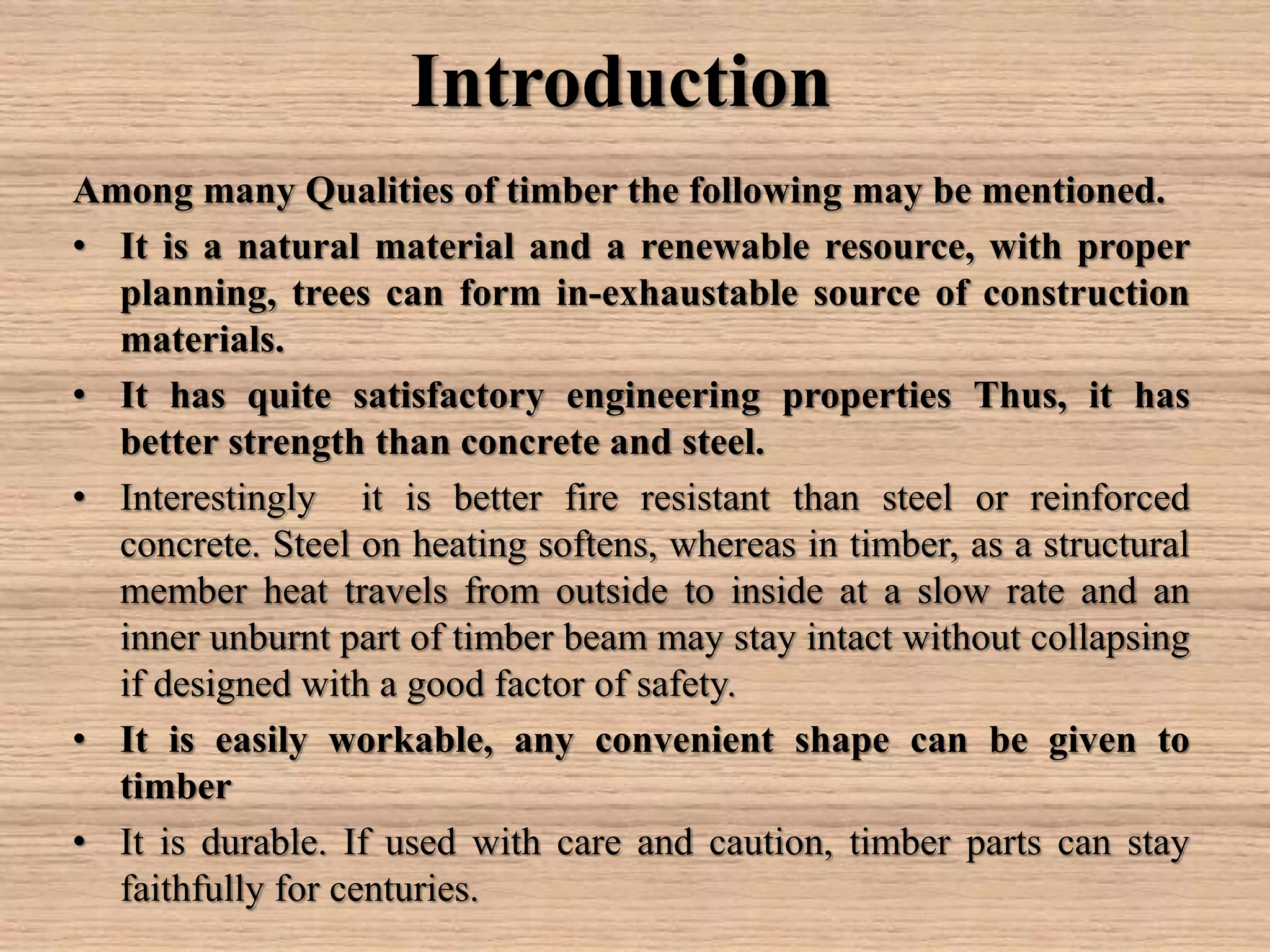 Introduction
Among many Qualities of timber the following may be mentioned.
• It is a natural material and a renewable resource, with proper
planning, trees can form in-exhaustable source of construction
materials.
• It has quite satisfactory engineering properties Thus, it has
better strength than concrete and steel.
• Interestingly it is better fire resistant than steel or reinforced
concrete. Steel on heating softens, whereas in timber, as a structural
member heat travels from outside to inside at a slow rate and an
inner unburnt part of timber beam may stay intact without collapsing
if designed with a good factor of safety.
• It is easily workable, any convenient shape can be given to
timber
• It is durable. If used with care and caution, timber parts can stay
faithfully for centuries.
 