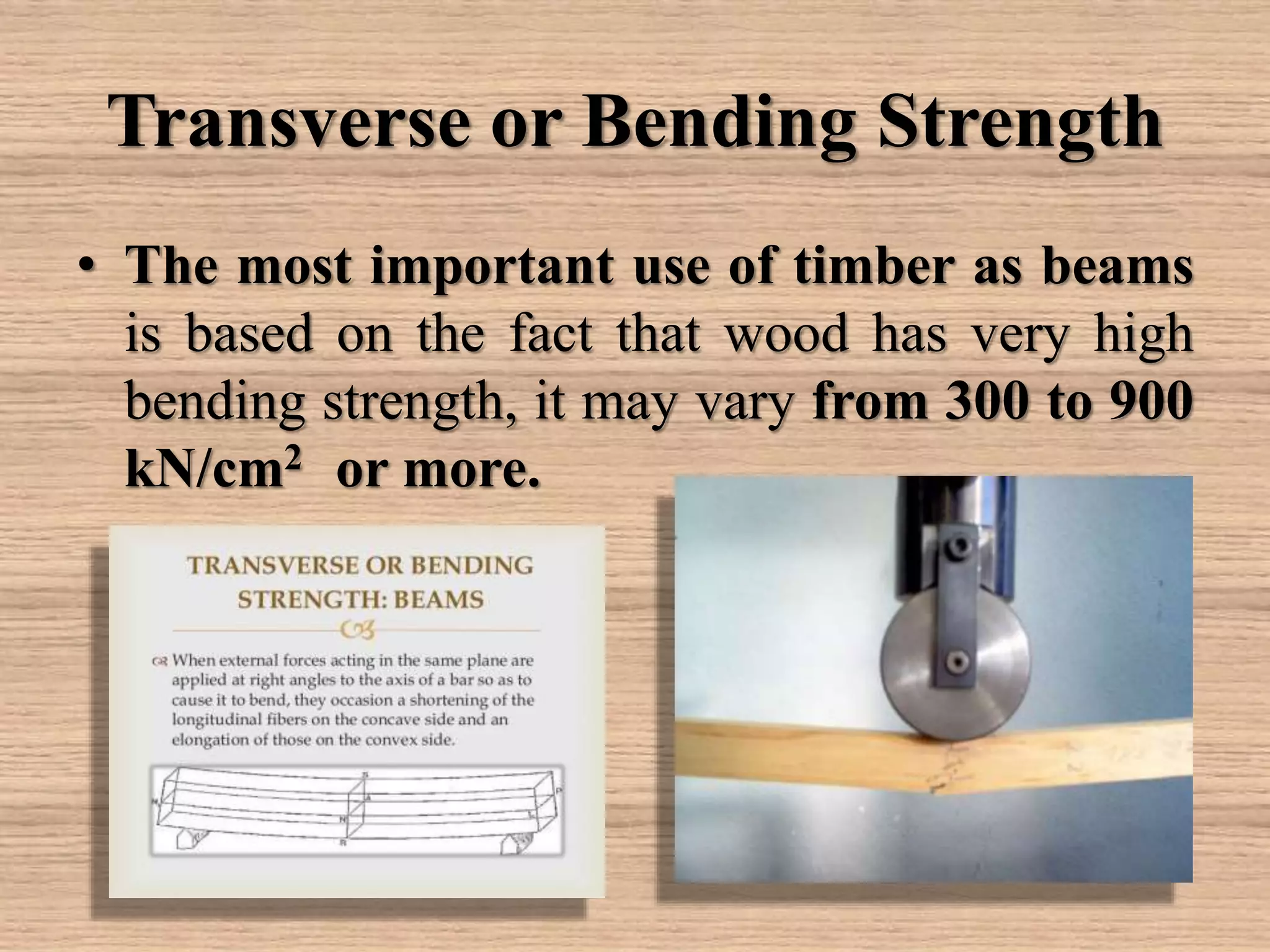 Transverse or Bending Strength
• The most important use of timber as beams
is based on the fact that wood has very high
bending strength, it may vary from 300 to 900
kN/cm2 or more.
 