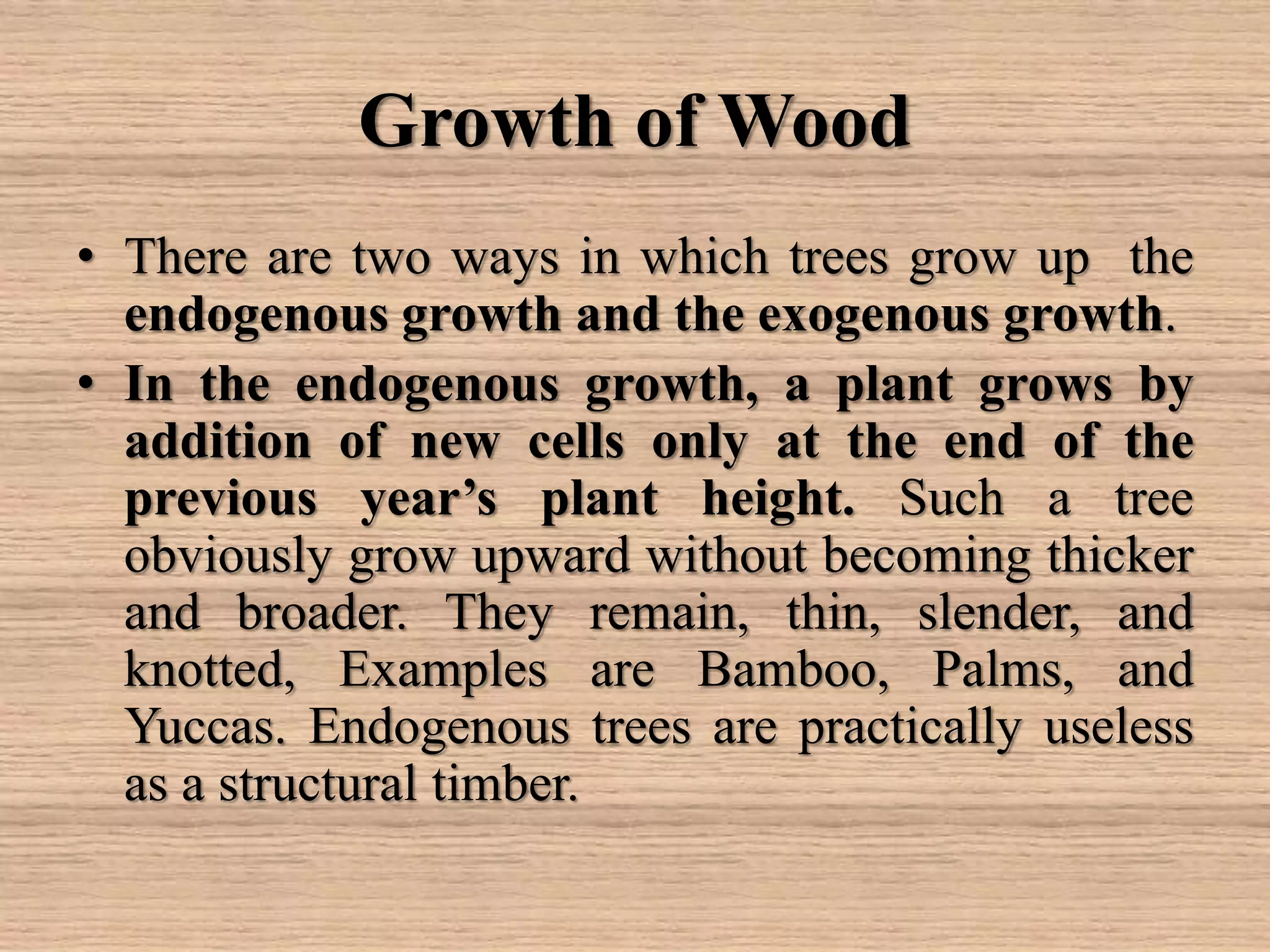 Growth of Wood
• There are two ways in which trees grow up the
endogenous growth and the exogenous growth.
• In the endogenous growth, a plant grows by
addition of new cells only at the end of the
previous year’s plant height. Such a tree
obviously grow upward without becoming thicker
and broader. They remain, thin, slender, and
knotted, Examples are Bamboo, Palms, and
Yuccas. Endogenous trees are practically useless
as a structural timber.
 