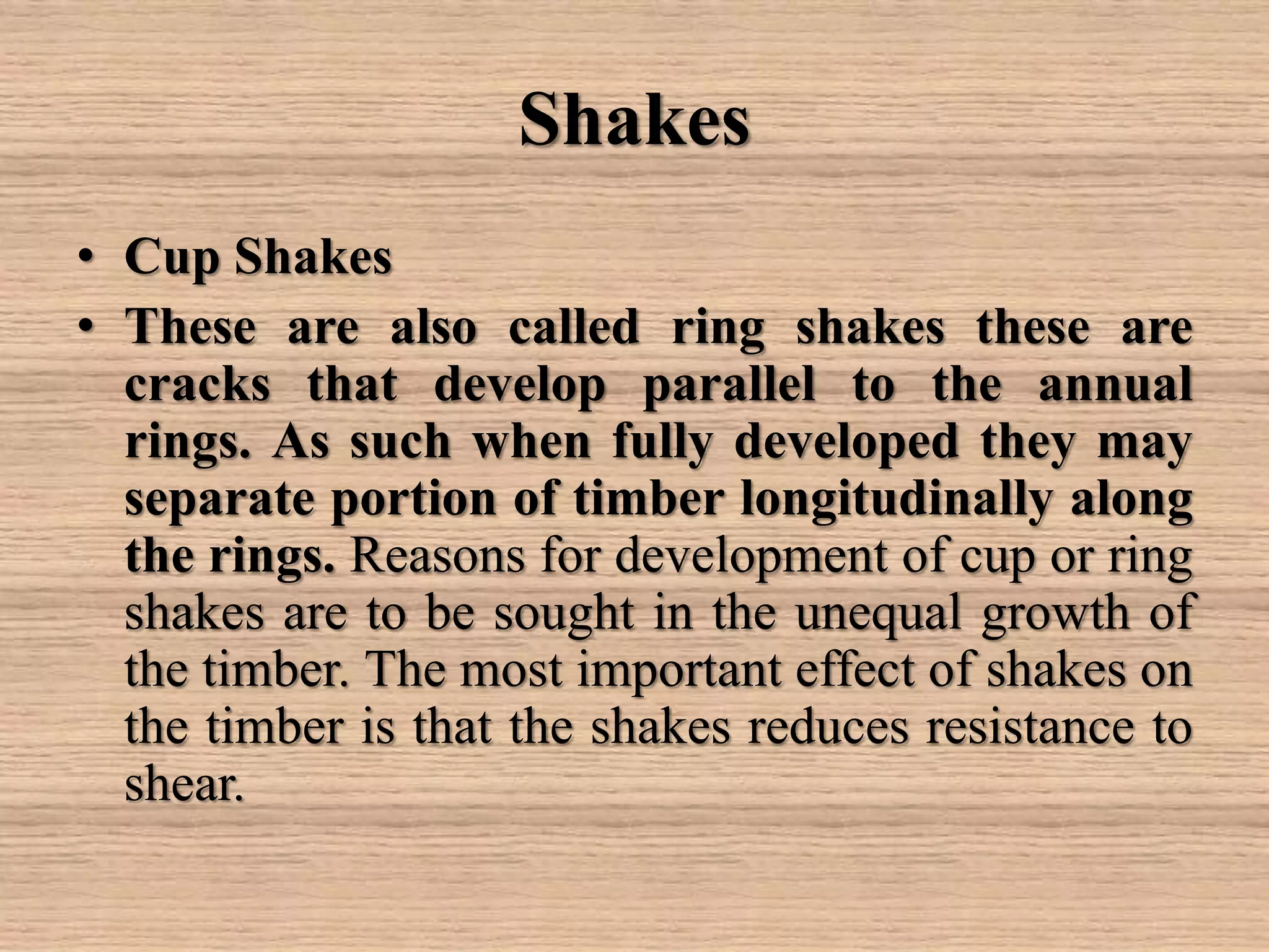 Shakes
• Cup Shakes
• These are also called ring shakes these are
cracks that develop parallel to the annual
rings. As such when fully developed they may
separate portion of timber longitudinally along
the rings. Reasons for development of cup or ring
shakes are to be sought in the unequal growth of
the timber. The most important effect of shakes on
the timber is that the shakes reduces resistance to
shear.
 