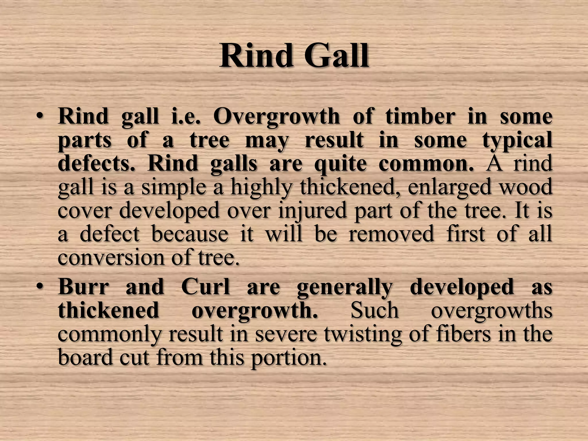 Rind Gall
• Rind gall i.e. Overgrowth of timber in some
parts of a tree may result in some typical
defects. Rind galls are quite common. A rind
gall is a simple a highly thickened, enlarged wood
cover developed over injured part of the tree. It is
a defect because it will be removed first of all
conversion of tree.
• Burr and Curl are generally developed as
thickened overgrowth. Such overgrowths
commonly result in severe twisting of fibers in the
board cut from this portion.
 