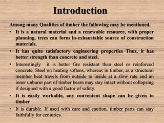 Introduction
Among many Qualities of timber the following may be mentioned.
• It is a natural material and a renewable resource, with proper
planning, trees can form in-exhaustable source of construction
materials.
• It has quite satisfactory engineering properties Thus, it has
better strength than concrete and steel.
• Interestingly it is better fire resistant than steel or reinforced
concrete. Steel on heating softens, whereas in timber, as a structural
member heat travels from outside to inside at a slow rate and an
inner unburnt part of timber beam may stay intact without collapsing
if designed with a good factor of safety.
• It is easily workable, any convenient shape can be given to
timber
• It is durable. If used with care and caution, timber parts can stay
faithfully for centuries.
 