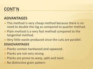 CONT’N
ADVANTAGES
 This method is very cheap method because there is no
need to double the log as compared to quarter method.
 Plain method is a very fast method compared to the
tangential method.
 Very little waste produced since the cuts are parallel.
DISADVANTAGES
 Planks contain hardwood and sapwood.
 Planks are not very strong.
 Planks are prone to warp, split and twist.
 No distinctive grain pattern
 