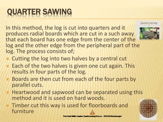 QUARTER SAWING
In this method, the log is cut into quarters and it
produces radial boards which are cut in a such away
that each board has one edge from the center of the
log and the other edge from the peripheral part of the
log. The process consists of;
 Cutting the log into two halves by a central cut
 Each of the two halves is given one cut again. This
results in four parts of the log.
 Boards are then cut from each of the four parts by
parallel cuts.
 Heartwood and sapwood can be separated using this
method and it is used on hard woods.
 Timber cut this way is used for floorboards and
furniture
 