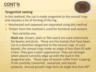 CONT’N
Tangential sawing
In this method, the cut is made tangential to the annual rings
and requires a lot of turning of the log.
 Heartwood and sapwood are separated using this method
 Timber from this method is used for furniture and veneers
Two varieties are;
i. Slash cut. (crown, plain or flat sawn) are used extensively
for beams and joists. These are the boards that have been
cut in a direction tangential to the annual rings. In such
boards, the annual rings make an angle of less than 45 with
a face. They give a plain appearance. They are stronger
when placed correctly edge up with the load in the
tangential axis. These type of boards suffer from 'cupping'
if not carefully converted, seasoned, and stored
properly. Annual growth rings form an angle less than 450
 