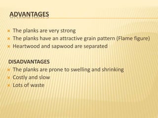 ADVANTAGES
 The planks are very strong
 The planks have an attractive grain pattern (Flame figure)
 Heartwood and sapwood are separated
DISADVANTAGES
 The planks are prone to swelling and shrinking
 Costly and slow
 Lots of waste
 