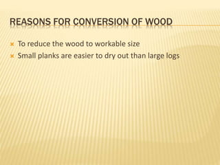 REASONS FOR CONVERSION OF WOOD
 To reduce the wood to workable size
 Small planks are easier to dry out than large logs
 