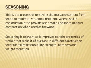 SEASONING
This is the process of removing the moisture content from
wood to minimize structural problems when used in
construction or to provide less smoke and more uniform
combustion when used as firewood.
Seasoning is relevant as it improves certain properties of
timber that make it of purpose in different construction
work for example durability, strength, hardness and
weight reduction.
 