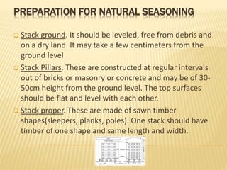 PREPARATION FOR NATURAL SEASONING
 Stack ground. It should be leveled, free from debris and
on a dry land. It may take a few centimeters from the
ground level
 Stack Pillars. These are constructed at regular intervals
out of bricks or masonry or concrete and may be of 30-
50cm height from the ground level. The top surfaces
should be flat and level with each other.
 Stack proper. These are made of sawn timber
shapes(sleepers, planks, poles). One stack should have
timber of one shape and same length and width.
 
