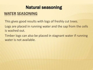 WATER SEASONING
This gives good results with logs of freshly cut trees.
Logs are placed in running water and the sap from the cells
is washed out.
Timber logs can also be placed in stagnant water if running
water is not available.
Natural seasoning
 