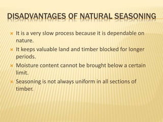 DISADVANTAGES OF NATURAL SEASONING
 It is a very slow process because it is dependable on
nature.
 It keeps valuable land and timber blocked for longer
periods.
 Moisture content cannot be brought below a certain
limit.
 Seasoning is not always uniform in all sections of
timber.
 