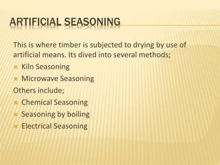 ARTIFICIAL SEASONING
This is where timber is subjected to drying by use of
artificial means. Its dived into several methods;
 Kiln Seasoning
 Microwave Seasoning
Others include;
 Chemical Seasoning
 Seasoning by boiling
 Electrical Seasoning
 
