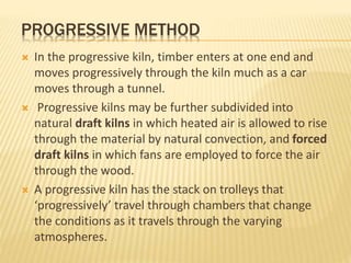 PROGRESSIVE METHOD
 In the progressive kiln, timber enters at one end and
moves progressively through the kiln much as a car
moves through a tunnel.
 Progressive kilns may be further subdivided into
natural draft kilns in which heated air is allowed to rise
through the material by natural convection, and forced
draft kilns in which fans are employed to force the air
through the wood.
 A progressive kiln has the stack on trolleys that
‘progressively’ travel through chambers that change
the conditions as it travels through the varying
atmospheres.
 