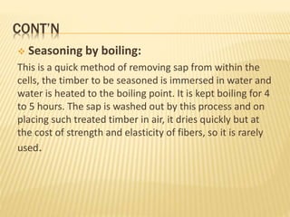 CONT’N
 Seasoning by boiling:
This is a quick method of removing sap from within the
cells, the timber to be seasoned is immersed in water and
water is heated to the boiling point. It is kept boiling for 4
to 5 hours. The sap is washed out by this process and on
placing such treated timber in air, it dries quickly but at
the cost of strength and elasticity of fibers, so it is rarely
used.
 