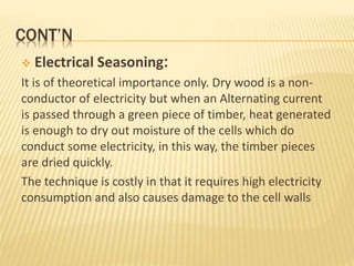 CONT’N
 Electrical Seasoning:
It is of theoretical importance only. Dry wood is a non-
conductor of electricity but when an Alternating current
is passed through a green piece of timber, heat generated
is enough to dry out moisture of the cells which do
conduct some electricity, in this way, the timber pieces
are dried quickly.
The technique is costly in that it requires high electricity
consumption and also causes damage to the cell walls
 