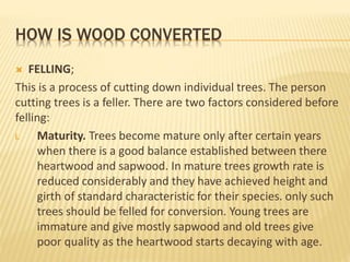 HOW IS WOOD CONVERTED
 FELLING;
This is a process of cutting down individual trees. The person
cutting trees is a feller. There are two factors considered before
felling:
i. Maturity. Trees become mature only after certain years
when there is a good balance established between there
heartwood and sapwood. In mature trees growth rate is
reduced considerably and they have achieved height and
girth of standard characteristic for their species. only such
trees should be felled for conversion. Young trees are
immature and give mostly sapwood and old trees give
poor quality as the heartwood starts decaying with age.
 